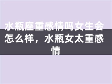 水瓶座重感情吗女生会怎么样,水瓶女太重感情