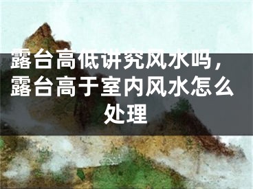 露台高低讲究风水吗,露台高于室内风水怎么处理