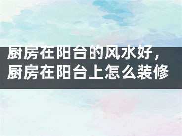 厨房在阳台的风水好，厨房在阳台上怎么装修