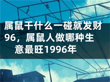 属鼠干什么一碰就发财96，属鼠人做哪种生意最旺1996年