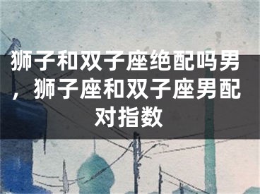 狮子和双子座绝配吗男，狮子座和双子座男配对指数