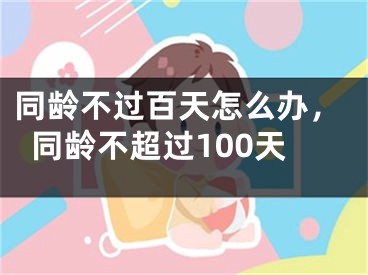 同龄不过百天怎么办，同龄不超过100天