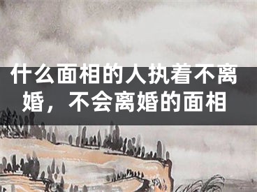 什么面相的人执着不离婚，不会离婚的面相