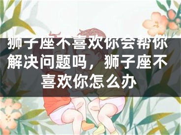 狮子座不喜欢你会帮你解决问题吗,狮子座不喜欢你怎么办