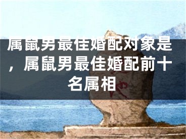 属鼠男最佳婚配对象是，属鼠男最佳婚配前十名属相