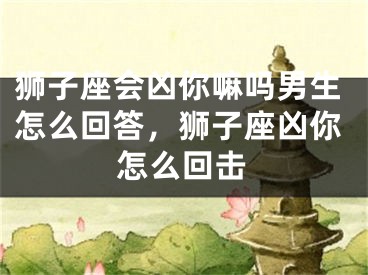 狮子座会凶你嘛吗男生怎么回答，狮子座凶你怎么回击
