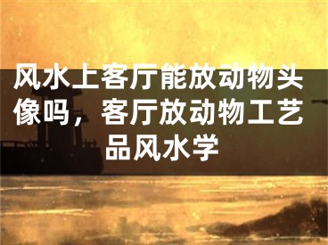 风水上客厅能放动物头像吗，客厅放动物工艺品风水学