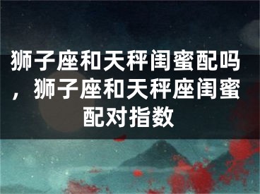 狮子座和天秤闺蜜配吗,狮子座和天秤座闺蜜配对指数