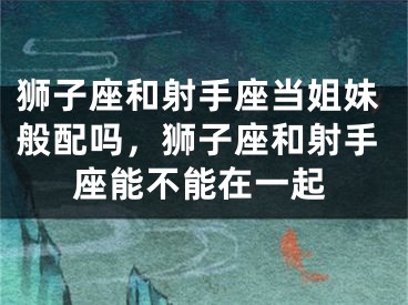 狮子座和射手座当姐妹般配吗,狮子座和射手座能不能在一起