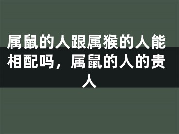 属鼠的人跟属猴的人能相配吗,属鼠的人的贵人