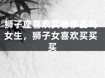 狮子座喜欢买奢侈品吗女生,狮子女喜欢买买买