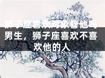狮子座喜欢对象管他吗男生，狮子座喜欢不喜欢他的人