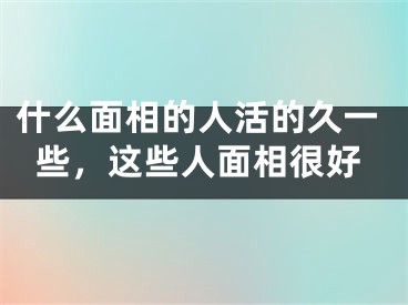 什么面相的人活的久一些，这些人面相很好