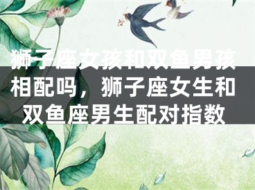 狮子座女孩和双鱼男孩相配吗,狮子座女生和双鱼座男生配对指数