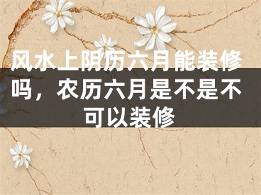 风水上阴历六月能装修吗,农历六月是不是不可以装修