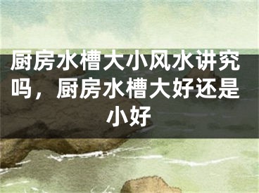 厨房水槽大小风水讲究吗，厨房水槽大好还是小好