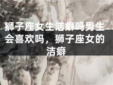 狮子座女生洁癖吗男生会喜欢吗,狮子座女的洁癖