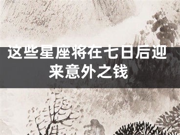 这些星座将在七日后迎来意外之钱