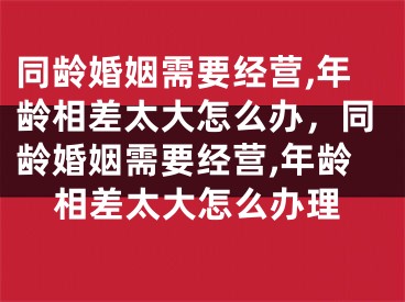 同龄婚姻需要经营,年龄相差太大怎么办,同龄婚姻需要经营,年龄相差太大怎么办理