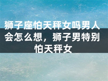 狮子座怕天秤女吗男人会怎么想,狮子男特别怕天秤女