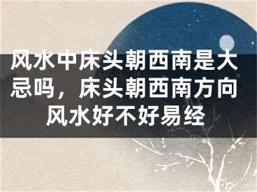 风水中床头朝西南是大忌吗，床头朝西南方向风水好不好易经