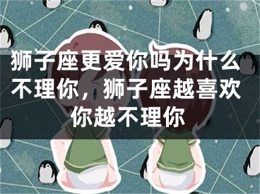 狮子座更爱你吗为什么不理你,狮子座越喜欢你越不理你