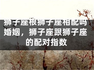狮子座根狮子座相配吗婚姻，狮子座跟狮子座的配对指数