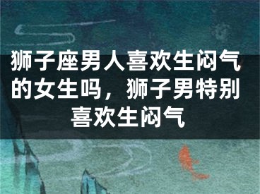 狮子座男人喜欢生闷气的女生吗,狮子男特别喜欢生闷气