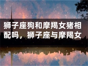 狮子座狗和摩羯女猪相配吗,狮子座与摩羯女