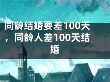 同龄结婚要差100天,同龄人差100天结婚