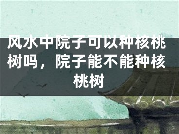 风水中院子可以种核桃树吗,院子能不能种核桃树