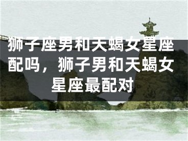 狮子座男和天蝎女星座配吗,狮子男和天蝎女星座最配对