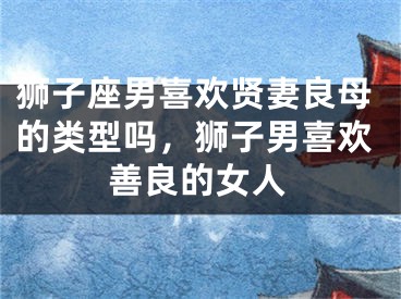 狮子座男喜欢贤妻良母的类型吗,狮子男喜欢善良的女人