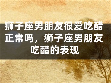 狮子座男朋友很爱吃醋正常吗,狮子座男朋友吃醋的表现