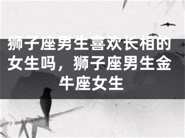 狮子座男生喜欢长相的女生吗，狮子座男生金牛座女生