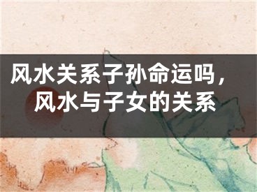 风水关系子孙命运吗，风水与子女的关系