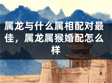 属龙与什么属相配对最佳，属龙属猴婚配怎么样