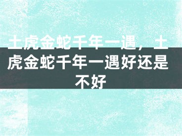 土虎金蛇千年一遇,土虎金蛇千年一遇好还是不好