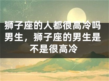 狮子座的人都很高冷吗男生，狮子座的男生是不是很高冷