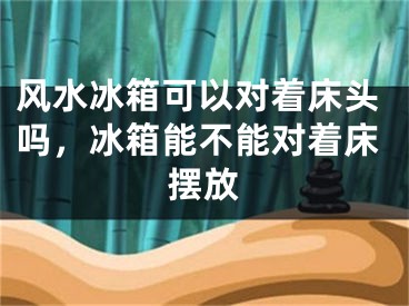 风水冰箱可以对着床头吗,冰箱能不能对着床摆放