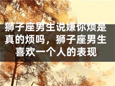 狮子座男生说嫌你烦是真的烦吗,狮子座男生喜欢一个人的表现