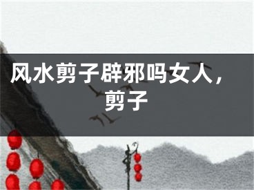 风水剪子辟邪吗女人，剪子