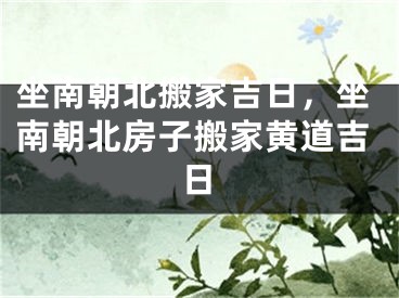 坐南朝北搬家吉日,坐南朝北房子搬家黄道吉日