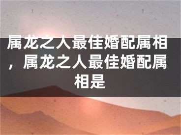 属龙之人最佳婚配属相，属龙之人最佳婚配属相是
