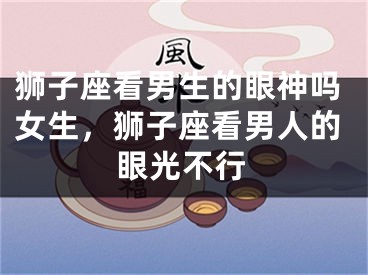 狮子座看男生的眼神吗女生，狮子座看男人的眼光不行
