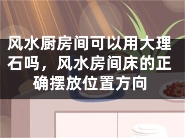 风水厨房间可以用大理石吗,风水房间床的正确摆放位置方向