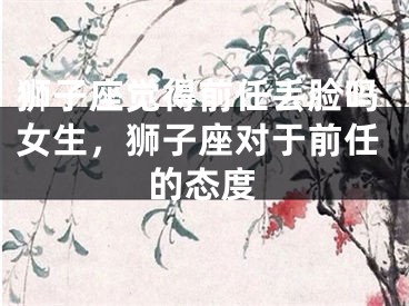 狮子座觉得前任丢脸吗女生，狮子座对于前任的态度
