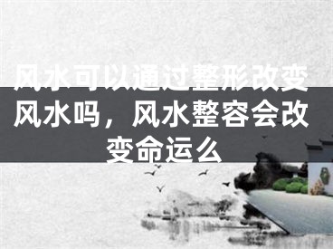 风水可以通过整形改变风水吗，风水整容会改变命运么