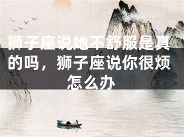 狮子座说她不舒服是真的吗，狮子座说你很烦怎么办