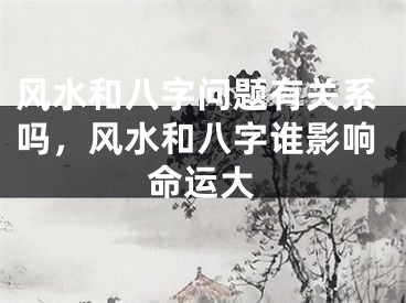 风水和八字问题有关系吗,风水和八字谁影响命运大